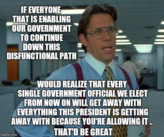 The Precedents Our President And Congressional Representitives Are Setting Gives THEM All The Power OVER We, The People. | IF EVERYONE THAT IS ENABLING OUR GOVERNMENT TO CONTINUE DOWN THIS DISFUNCTIONAL PATH; WOULD REALIZE THAT EVERY SINGLE GOVERNMENT OFFICIAL WE ELECT FROM NOW ON WILL GET AWAY WITH EVERYTHING THIS PRESIDENT IS GETTING AWAY WITH BECAUSE YOU'RE ALLOWING IT .. THAT'D BE GREAT | image tagged in memes,that would be great,trump unfit unqualified dangerous,liar in chief,lock him up,mitch mcconnell | made w/ Imgflip meme maker