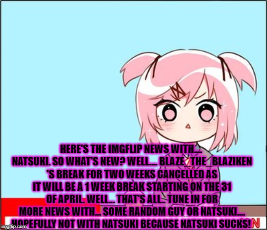 It's true. I've decided to change my study times to a different date. AND NATSUKI DOES SUCK!... but not at reading the news.... | HERE'S THE IMGFLIP NEWS WITH.... NATSUKI. SO WHAT'S NEW? WELL.... BLAZE_THE_BLAZIKEN 'S BREAK FOR TWO WEEKS CANCELLED AS IT WILL BE A 1 WEEK BREAK STARTING ON THE 31 OF APRIL. WELL... THAT'S ALL.. TUNE IN FOR MORE NEWS WITH... SOME RANDOM GUY OR NATSUKI.... HOPEFULLY NOT WITH NATSUKI BECAUSE NATSUKI SUCKS! | image tagged in natsuki news,imgflip news,blaze the blaziken | made w/ Imgflip meme maker