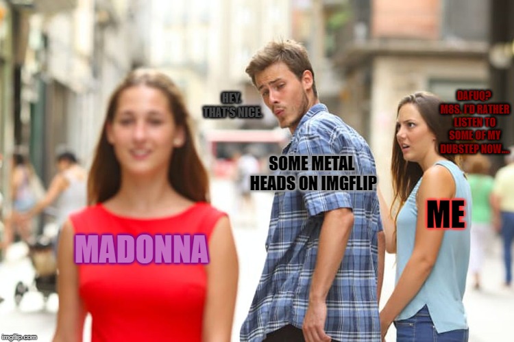 Distracted Boyfriend Meme | MADONNA SOME METAL HEADS ON IMGFLIP ME DAFUQ? M8S. I'D RATHER LISTEN TO SOME OF MY DUBSTEP NOW.... HEY. THAT'S NICE. | image tagged in memes,distracted boyfriend | made w/ Imgflip meme maker