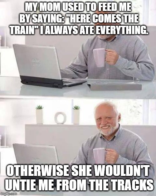 Hide the Pain Harold Meme | MY MOM USED TO FEED ME BY SAYING: "HERE COMES THE TRAIN" I ALWAYS ATE EVERYTHING. OTHERWISE SHE WOULDN'T UNTIE ME FROM THE TRACKS | image tagged in memes,hide the pain harold | made w/ Imgflip meme maker