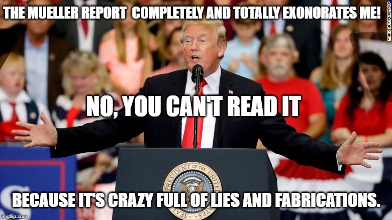 The Crazy Mueller report | THE MUELLER REPORT  COMPLETELY AND TOTALLY EXONORATES ME! NO, YOU CAN'T READ IT; BECAUSE IT'S CRAZY FULL OF LIES AND FABRICATIONS. | image tagged in donald trump,trump lies,conservative hypocrisy,mueller time | made w/ Imgflip meme maker