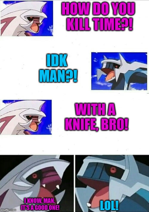 Palkia dialga bad jokes | HOW DO YOU KILL TIME?! IDK MAN?! WITH A KNIFE, BRO! LOL! I KNOW, MAN. IT'S A GOOD ONE! | image tagged in palkia dialga bad jokes | made w/ Imgflip meme maker