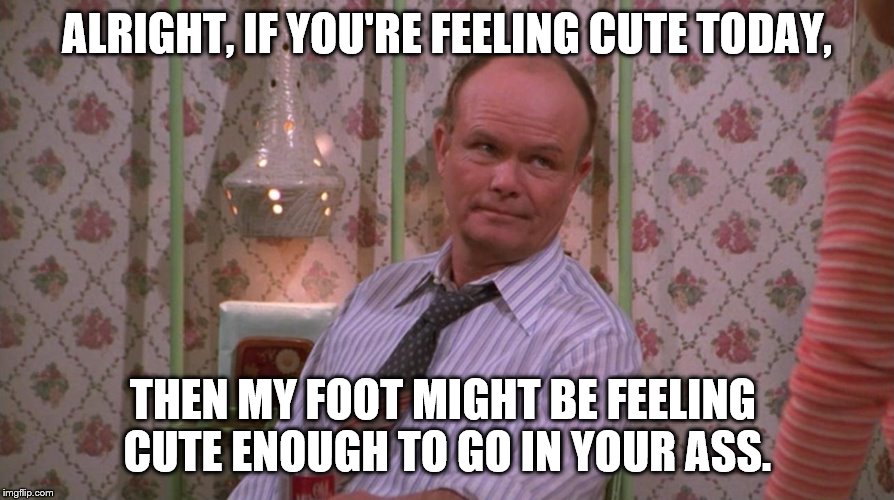 Don't try to feel cute around Red Forman | ALRIGHT, IF YOU'RE FEELING CUTE TODAY, THEN MY FOOT MIGHT BE FEELING CUTE ENOUGH TO GO IN YOUR ASS. | image tagged in you know red forman,feeling cute,red forman | made w/ Imgflip meme maker