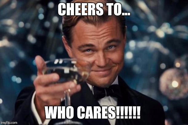 Leonardo Dicaprio Cheers | CHEERS TO... WHO CARES!!!!!! | image tagged in memes,leonardo dicaprio cheers | made w/ Imgflip meme maker