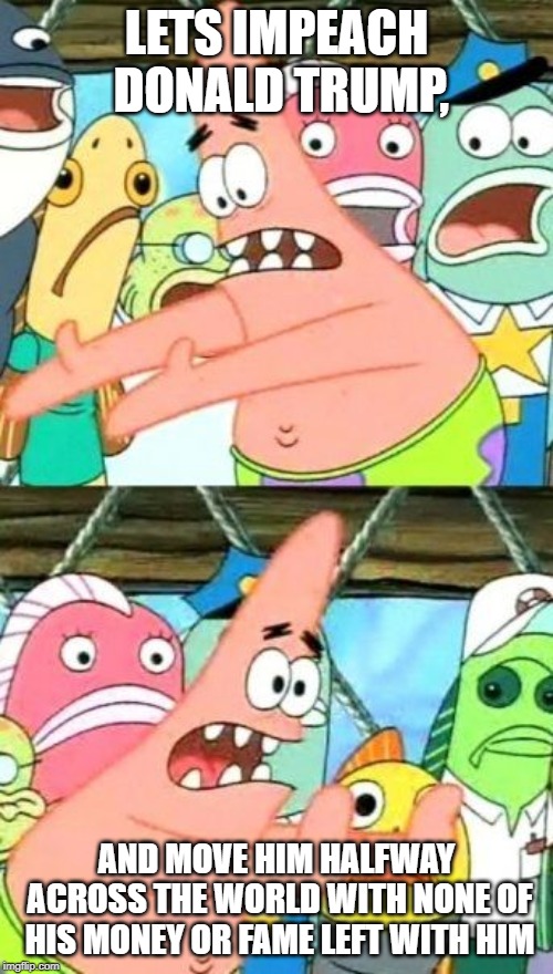 Put It Somewhere Else Patrick Meme | LETS IMPEACH DONALD TRUMP, AND MOVE HIM HALFWAY ACROSS THE WORLD WITH NONE OF HIS MONEY OR FAME LEFT WITH HIM | image tagged in memes,put it somewhere else patrick | made w/ Imgflip meme maker