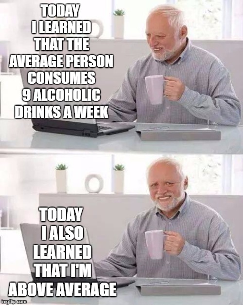 Hide the Pain Harold Meme | TODAY I LEARNED THAT THE AVERAGE PERSON CONSUMES 9 ALCOHOLIC DRINKS A WEEK; TODAY I ALSO LEARNED THAT I'M ABOVE AVERAGE | image tagged in memes,hide the pain harold | made w/ Imgflip meme maker