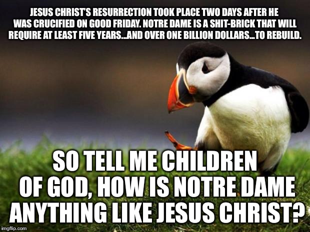 Notre Dame is not Jesus Christ | JESUS CHRIST’S RESURRECTION TOOK PLACE TWO DAYS AFTER HE WAS CRUCIFIED ON GOOD FRIDAY. NOTRE DAME IS A SHIT-BRICK THAT WILL REQUIRE AT LEAST FIVE YEARS...AND OVER ONE BILLION DOLLARS...TO REBUILD. SO TELL ME CHILDREN OF GOD, HOW IS NOTRE DAME ANYTHING LIKE JESUS CHRIST? | image tagged in memes,unpopular opinion puffin,jesus christ,notre dame,god,easter | made w/ Imgflip meme maker