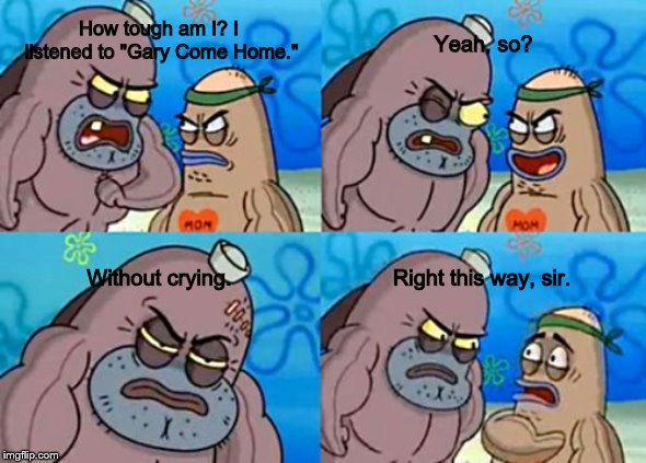 How Tough Are You Meme | Yeah, so? How tough am I? I listened to "Gary Come Home."; Without crying. Right this way, sir. | image tagged in memes,how tough are you | made w/ Imgflip meme maker