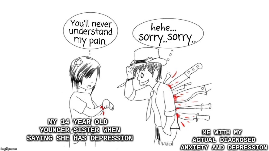 "Depressed" 14 Year Olds VS Me | ME WITH MY ACTUAL DIAGNOSED ANXIETY AND DEPRESSION; MY 14 YEAR OLD YOUNGER SISTER WHEN SAYING SHE HAS DEPRESSION | image tagged in you'll never understand my pain,depression,funny,so true memes,memes,help | made w/ Imgflip meme maker