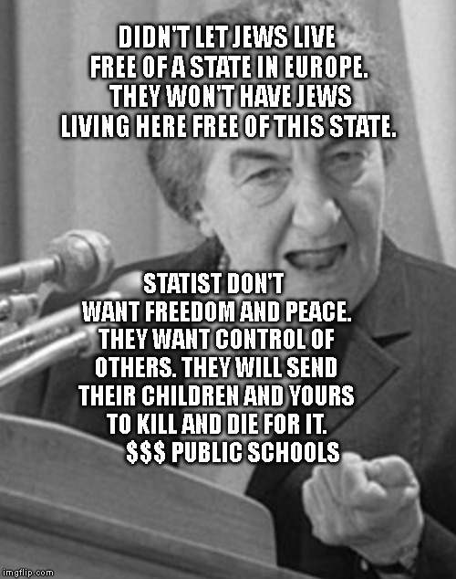 golda meir | DIDN'T LET JEWS LIVE FREE OF A STATE IN EUROPE.  THEY WON'T HAVE JEWS LIVING HERE FREE OF THIS STATE. STATIST DON'T WANT FREEDOM AND PEACE. THEY WANT CONTROL OF OTHERS. THEY WILL SEND THEIR CHILDREN AND YOURS TO KILL AND DIE FOR IT.          $$$ PUBLIC SCHOOLS | image tagged in golda meir | made w/ Imgflip meme maker