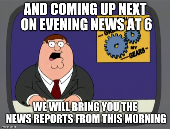 Peter Griffin News Meme | AND COMING UP NEXT ON EVENING NEWS AT 6; WE WILL BRING YOU THE NEWS REPORTS FROM THIS MORNING | image tagged in memes,peter griffin news | made w/ Imgflip meme maker