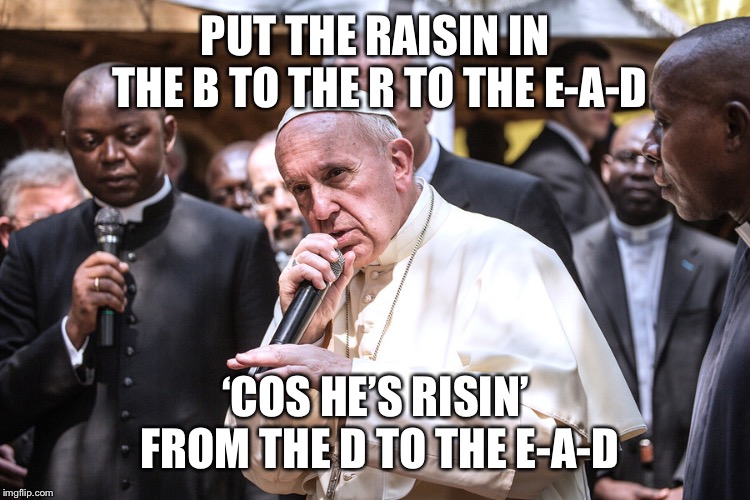 Happy Easter, my holy homies! | PUT THE RAISIN IN THE B TO THE R TO THE E-A-D; ‘COS HE’S RISIN’ FROM THE D TO THE E-A-D | image tagged in pope francis bars | made w/ Imgflip meme maker