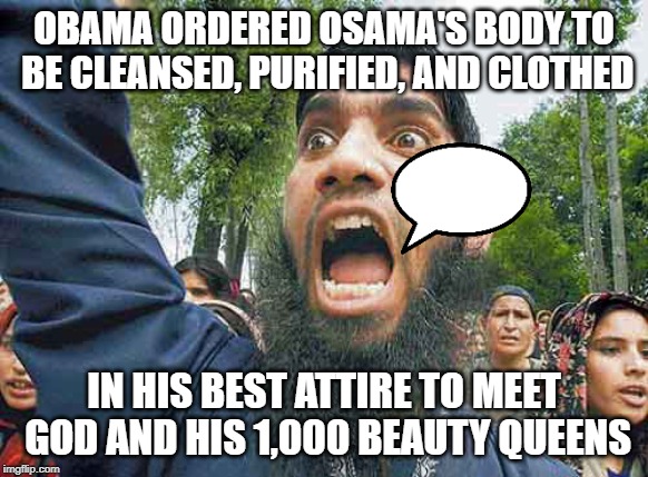 Crazed Muslim | OBAMA ORDERED OSAMA'S BODY TO BE CLEANSED, PURIFIED, AND CLOTHED; IN HIS BEST ATTIRE TO MEET GOD AND HIS 1,000 BEAUTY QUEENS | image tagged in crazed muslim | made w/ Imgflip meme maker