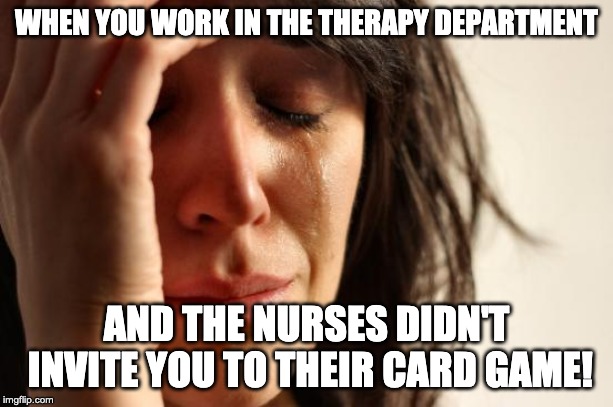 First World Problems | WHEN YOU WORK IN THE THERAPY DEPARTMENT; AND THE NURSES DIDN'T INVITE YOU TO THEIR CARD GAME! | image tagged in memes,first world problems | made w/ Imgflip meme maker