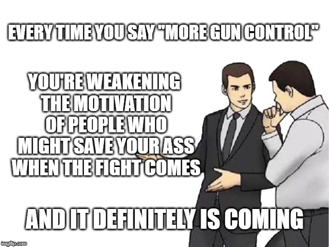 Car Salesman Slaps Hood | EVERY TIME YOU SAY "MORE GUN CONTROL"; YOU'RE WEAKENING THE MOTIVATION OF PEOPLE WHO MIGHT SAVE YOUR ASS WHEN THE FIGHT COMES; AND IT DEFINITELY IS COMING | image tagged in memes,car salesman slaps hood | made w/ Imgflip meme maker