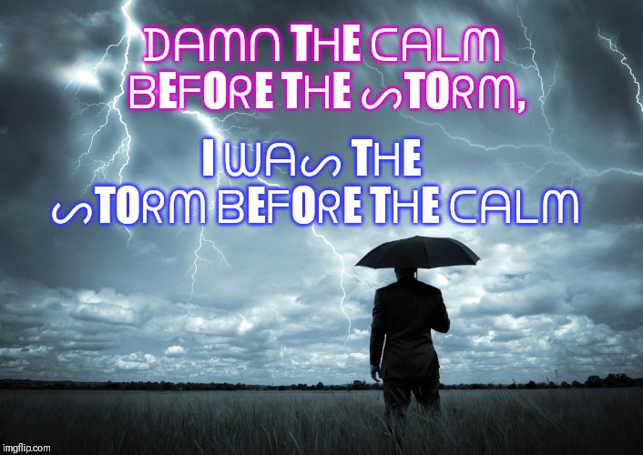 I Am The Storm | I ᗯᗩᔕ TᕼE ᔕTOᖇᗰ ᗷEᖴOᖇE TᕼE ᑕᗩᒪᗰ; ᗪᗩᗰᑎ TᕼE ᑕᗩᒪᗰ ᗷEᖴOᖇE TᕼE ᔕTOᖇᗰ, | image tagged in i am the storm | made w/ Imgflip meme maker