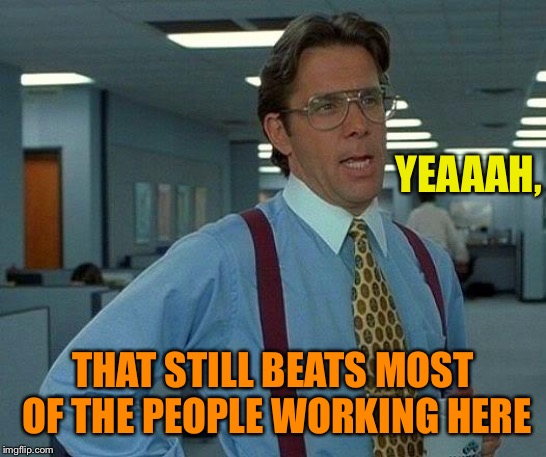 That Would Be Great Meme | YEAAAH, THAT STILL BEATS MOST OF THE PEOPLE WORKING HERE | image tagged in memes,that would be great | made w/ Imgflip meme maker