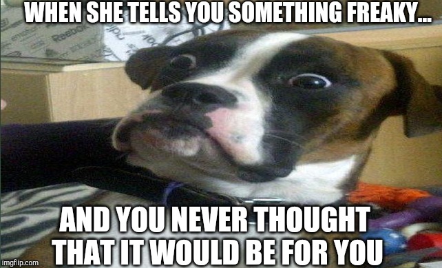 Suprised naughty knowledge | WHEN SHE TELLS YOU SOMETHING FREAKY... AND YOU NEVER THOUGHT THAT IT WOULD BE FOR YOU | image tagged in relationships | made w/ Imgflip meme maker