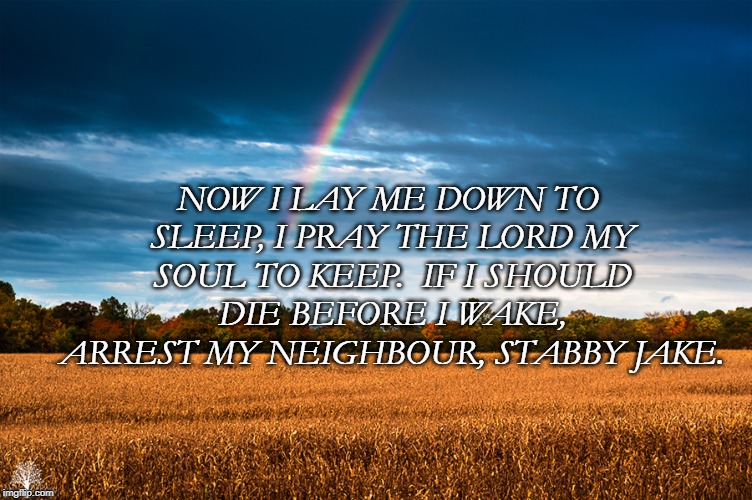Scenery  | NOW I LAY ME DOWN TO SLEEP,
I PRAY THE LORD MY SOUL TO KEEP. 
IF I SHOULD DIE BEFORE I WAKE, 
ARREST MY NEIGHBOUR, STABBY JAKE. | image tagged in scenery | made w/ Imgflip meme maker