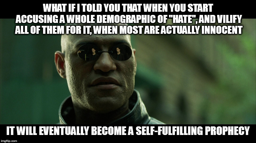 Something both political sides are guilty of.  Don't be surprised when the backlash occurs. | WHAT IF I TOLD YOU THAT WHEN YOU START ACCUSING A WHOLE DEMOGRAPHIC OF "HATE", AND VILIFY ALL OF THEM FOR IT, WHEN MOST ARE ACTUALLY INNOCENT; IT WILL EVENTUALLY BECOME A SELF-FULFILLING PROPHECY | image tagged in memes,what if i told you,politics,false hate narratives,self-fulfilling prophecy | made w/ Imgflip meme maker