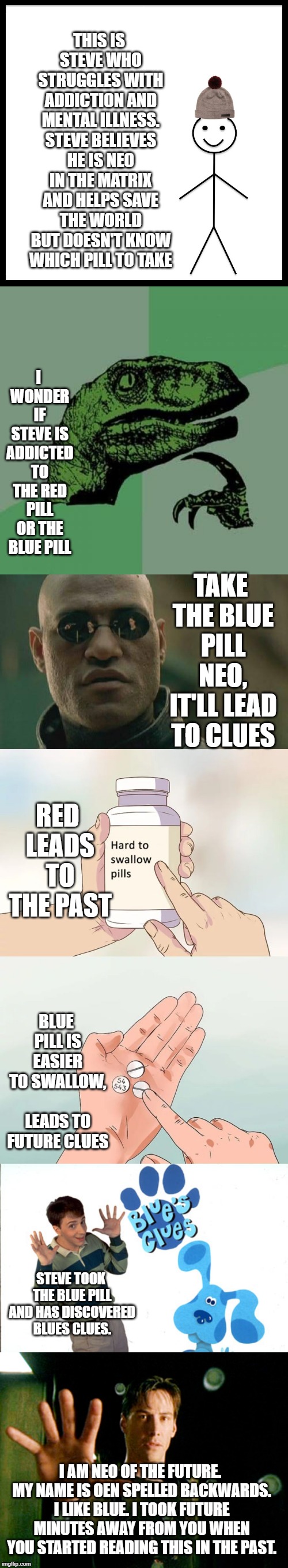 THIS IS STEVE WHO STRUGGLES WITH ADDICTION AND MENTAL ILLNESS. STEVE BELIEVES HE IS NEO IN THE MATRIX AND HELPS SAVE THE WORLD BUT DOESN'T KNOW WHICH PILL TO TAKE; I WONDER IF STEVE IS ADDICTED TO THE RED PILL OR THE BLUE PILL; TAKE THE BLUE PILL NEO, IT'LL LEAD TO CLUES; RED LEADS TO THE PAST; BLUE PILL IS EASIER TO SWALLOW, LEADS TO FUTURE CLUES; STEVE TOOK THE BLUE PILL AND HAS DISCOVERED BLUES CLUES. I AM NEO OF THE FUTURE. MY NAME IS OEN SPELLED BACKWARDS. I LIKE BLUE. I TOOK FUTURE MINUTES AWAY FROM YOU WHEN YOU STARTED READING THIS IN THE PAST. | image tagged in memes,philosoraptor,matrix morpheus,be like bill,hard to swallow pills | made w/ Imgflip meme maker