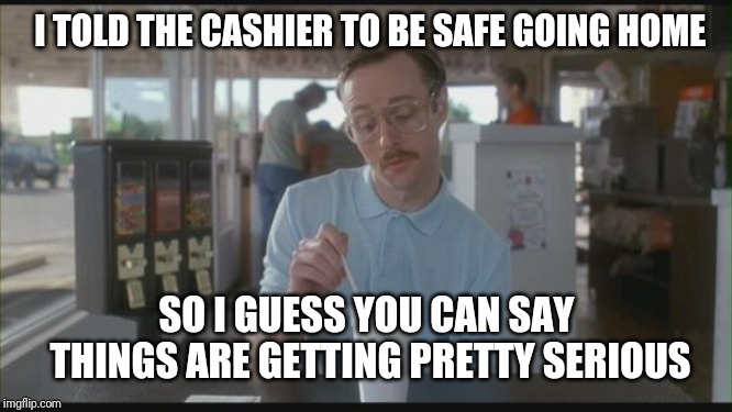 So I Guess You Can Say Things Are Getting Pretty Serious | I TOLD THE CASHIER TO BE SAFE GOING HOME; SO I GUESS YOU CAN SAY THINGS ARE GETTING PRETTY SERIOUS | image tagged in so i guess you can say things are getting pretty serious,retail | made w/ Imgflip meme maker