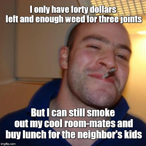 Good Guy Greg | I only have forty dollars left and enough weed for three joints; But I can still smoke out my cool room-mates and buy lunch for the neighbor's kids | image tagged in memes,good guy greg | made w/ Imgflip meme maker