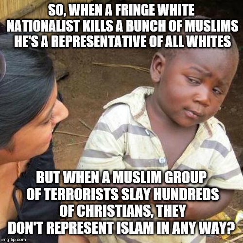 Third World Skeptical Kid | SO, WHEN A FRINGE WHITE NATIONALIST KILLS A BUNCH OF MUSLIMS HE'S A REPRESENTATIVE OF ALL WHITES; BUT WHEN A MUSLIM GROUP OF TERRORISTS SLAY HUNDREDS OF CHRISTIANS, THEY DON'T REPRESENT ISLAM IN ANY WAY? | image tagged in memes,third world skeptical kid | made w/ Imgflip meme maker