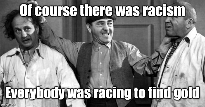 Three Stooges | Of course there was racism Everybody was racing to find gold | image tagged in three stooges | made w/ Imgflip meme maker