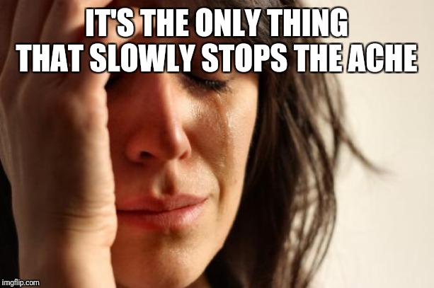First World Problems Meme | IT'S THE ONLY THING THAT SLOWLY STOPS THE ACHE | image tagged in memes,first world problems | made w/ Imgflip meme maker