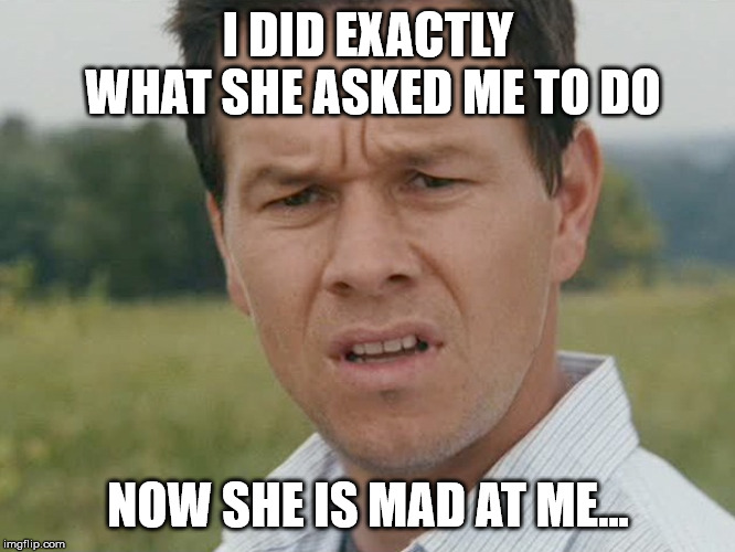 confused man |  I DID EXACTLY WHAT SHE ASKED ME TO DO; NOW SHE IS MAD AT ME... | image tagged in confused man | made w/ Imgflip meme maker
