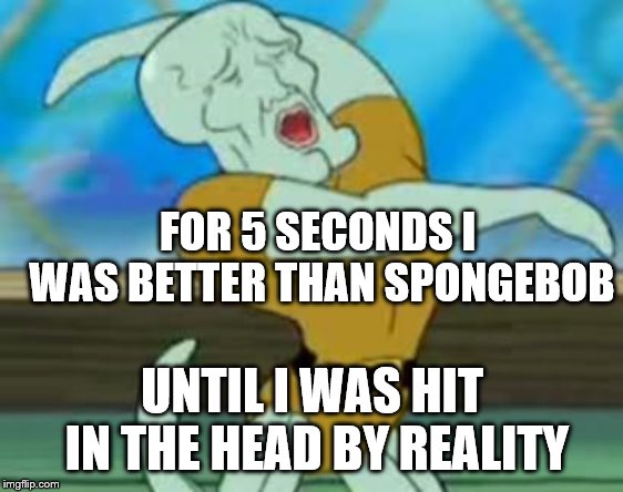 handsome squidward | FOR 5 SECONDS I WAS BETTER THAN SPONGEBOB; UNTIL I WAS HIT IN THE HEAD BY REALITY | image tagged in handsome squidward | made w/ Imgflip meme maker