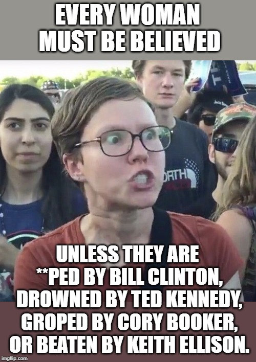 Triggered feminist | EVERY WOMAN MUST BE BELIEVED; UNLESS THEY ARE **PED BY BILL CLINTON, DROWNED BY TED KENNEDY, GROPED BY CORY BOOKER, OR BEATEN BY KEITH ELLISON. | image tagged in triggered feminist | made w/ Imgflip meme maker