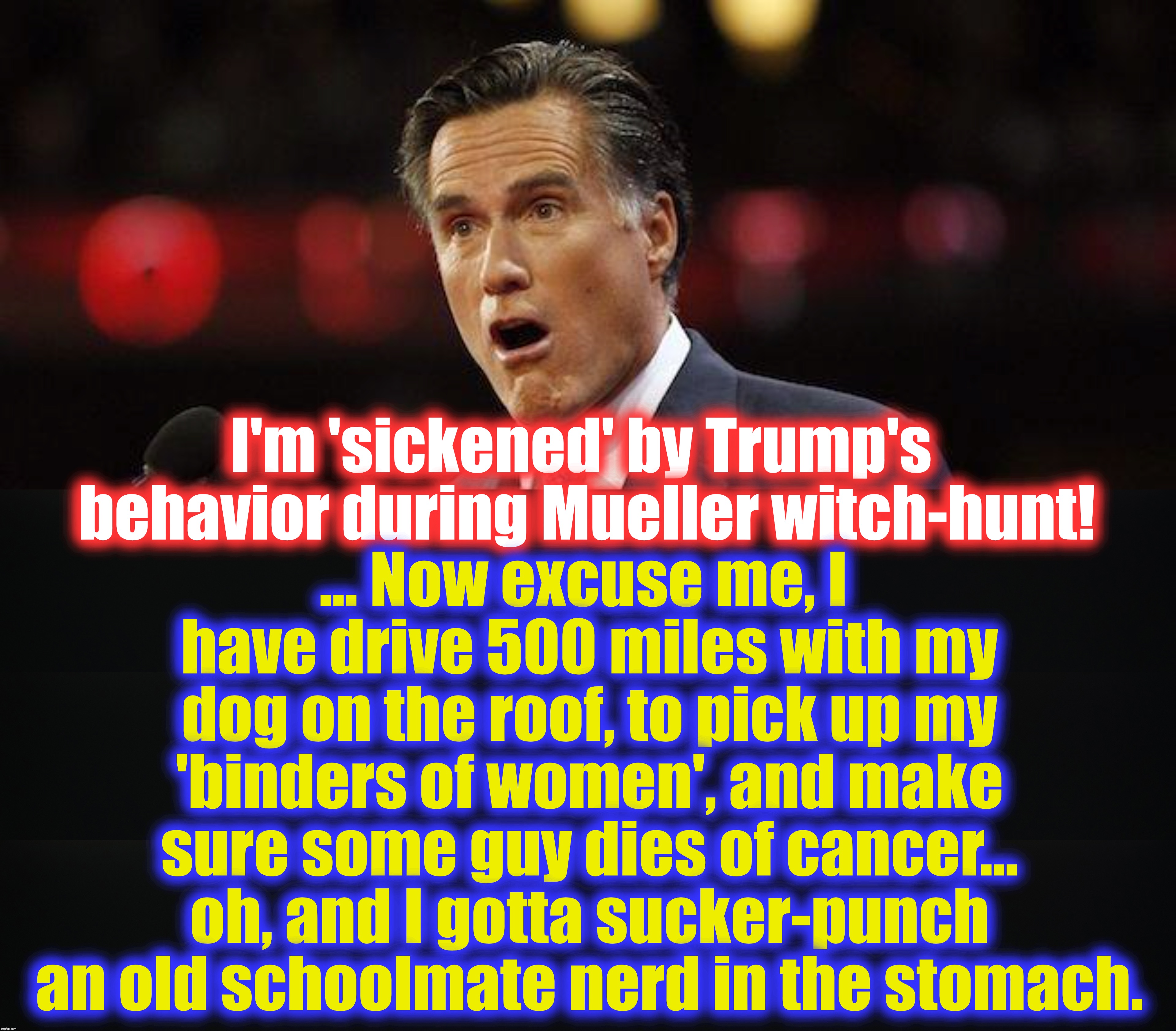 ... and this is Mitt Romney, without a spine.... | ... Now excuse me, I have drive 500 miles with my dog on the roof, to pick up my 'binders of women', and make sure some guy dies of cancer... oh, and I gotta sucker-punch an old schoolmate nerd in the stomach. I'm 'sickened' by Trump's behavior during Mueller witch-hunt! | image tagged in mitt romney | made w/ Imgflip meme maker