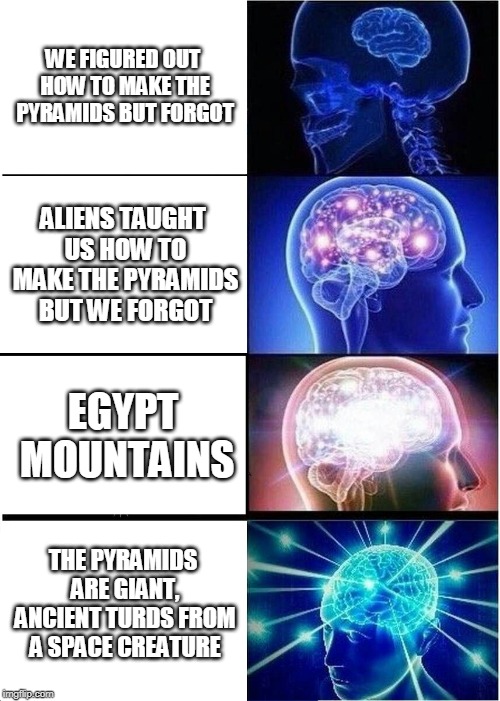 Expanding Brain Meme | WE FIGURED OUT HOW TO MAKE THE PYRAMIDS BUT FORGOT; ALIENS TAUGHT US HOW TO MAKE THE PYRAMIDS BUT WE FORGOT; EGYPT MOUNTAINS; THE PYRAMIDS ARE GIANT, ANCIENT TURDS FROM A SPACE CREATURE | image tagged in memes,expanding brain | made w/ Imgflip meme maker