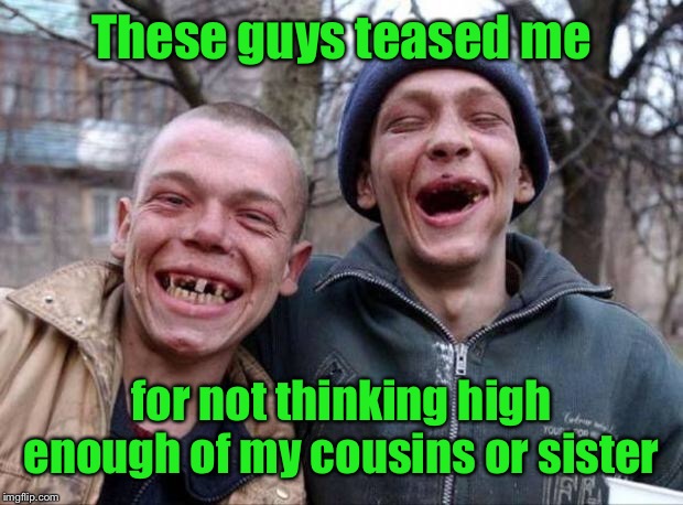 No teeth | These guys teased me for not thinking high enough of my cousins or sister | image tagged in no teeth | made w/ Imgflip meme maker