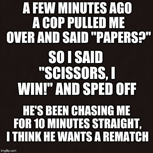 Rock, Paper, STOP IN THE NAME OF THE LAW | SO I SAID "SCISSORS, I WIN!" AND SPED OFF; A FEW MINUTES AGO A COP PULLED ME OVER AND SAID "PAPERS?"; HE'S BEEN CHASING ME FOR 10 MINUTES STRAIGHT, I THINK HE WANTS A REMATCH | image tagged in rock paper scissors,cops,memes,fun | made w/ Imgflip meme maker
