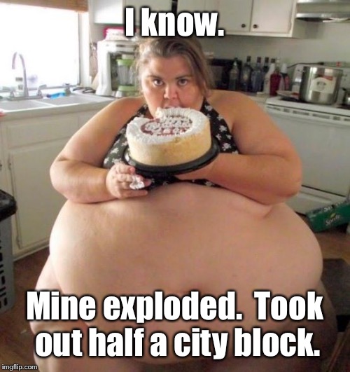 Fat Woman | I know. Mine exploded.  Took out half a city block. | image tagged in fat woman | made w/ Imgflip meme maker