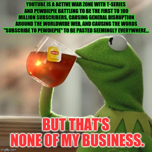 But That's None Of My Business Meme | YOUTUBE IS A ACTIVE WAR ZONE WITH T-SERIES AND PEWDIEPIE BATTLING TO BE THE FIRST TO 100 MILLION SUBSCRIBERS, CAUSING GENERAL DISRUPTION ARO | image tagged in memes,but thats none of my business,kermit the frog | made w/ Imgflip meme maker
