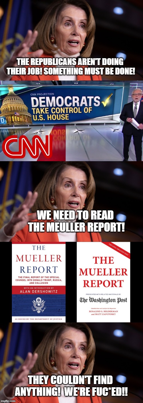 Oh No! | THE REPUBLICANS AREN'T DOING THEIR JOB! SOMETHING MUST BE DONE! WE NEED TO READ THE MEULLER REPORT! THEY COULDN'T FIND ANYTHING!  WE'RE FUC*ED!! | image tagged in nancy pelosi | made w/ Imgflip meme maker