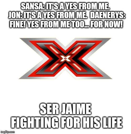 X FACTOR | SANSA: IT'S A YES FROM ME. 
JON: IT'S A YES FROM ME. 
DAENERYS: FINE! YES FROM ME TOO... FOR NOW! SER JAIME FIGHTING FOR HIS LIFE | image tagged in x factor,game of thrones | made w/ Imgflip meme maker