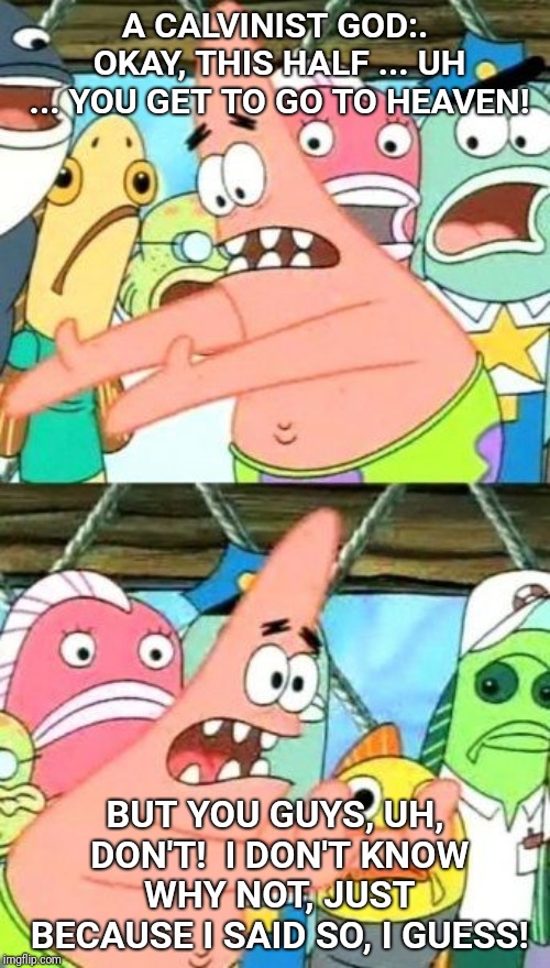 Put It Somewhere Else Patrick Meme | A CALVINIST GOD:. OKAY, THIS HALF ... UH ... YOU GET TO GO TO HEAVEN! BUT YOU GUYS, UH, DON'T!  I DON'T KNOW WHY NOT, JUST BECAUSE I SAID SO, I GUESS! | image tagged in memes,put it somewhere else patrick | made w/ Imgflip meme maker