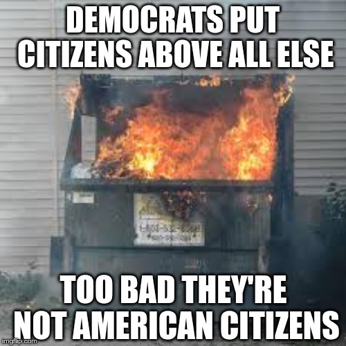 Dumpster Fire | DEMOCRATS PUT CITIZENS ABOVE ALL ELSE TOO BAD THEY'RE NOT AMERICAN CITIZENS | image tagged in dumpster fire | made w/ Imgflip meme maker