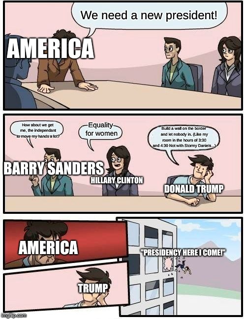 Boardroom Meeting Suggestion Meme | We need a new president! AMERICA; Equality for women; How about we get me, the independant to move my hands a lot? Build a wall on the border and let nobody in. (Like my room in the hours of 3:30 and 4:30 Not with Stormy Daniels...); BARRY SANDERS; HILLARY CLINTON; DONALD TRUMP; AMERICA; "PRESIDENCY HERE I COME!"; TRUMP | image tagged in memes,boardroom meeting suggestion | made w/ Imgflip meme maker