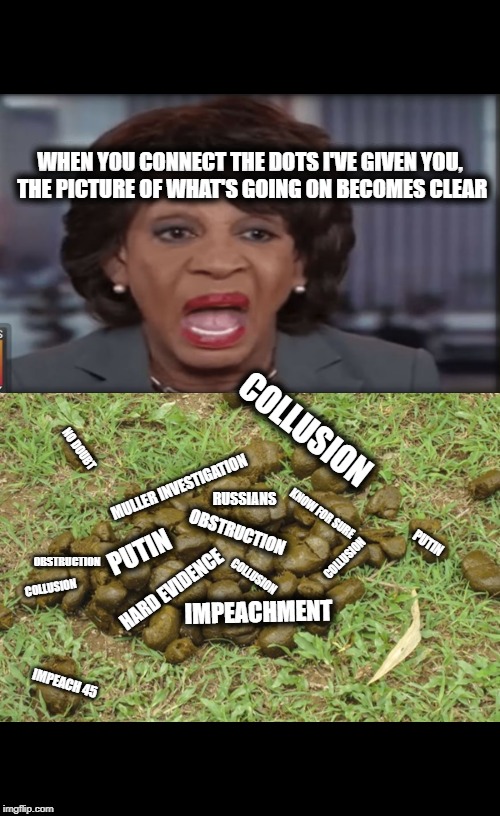 She done Boo Boo'd all ova da place | WHEN YOU CONNECT THE DOTS I'VE GIVEN YOU, THE PICTURE OF WHAT'S GOING ON BECOMES CLEAR; COLLUSION; NO DOUBT; MULLER INVESTIGATION; RUSSIANS; KNOW FOR SURE; OBSTRUCTION; PUTIN; PUTIN; COLLUSION; OBSTRUCTION; COLLUSION; COLLUSION; HARD EVIDENCE; IMPEACHMENT; IMPEACH 45 | image tagged in maxine waters crazy,dnc,trump russia collusion,hoax,political memes,maga | made w/ Imgflip meme maker