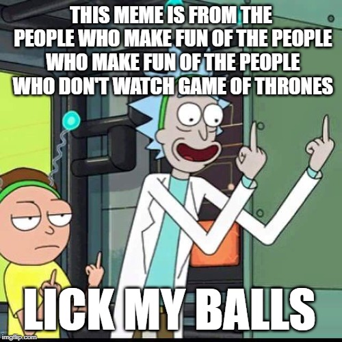 Rick and Morty | THIS MEME IS FROM THE PEOPLE WHO MAKE FUN OF THE PEOPLE WHO MAKE FUN OF THE PEOPLE WHO DON'T WATCH GAME OF THRONES; LICK MY BALLS | image tagged in rick and morty | made w/ Imgflip meme maker