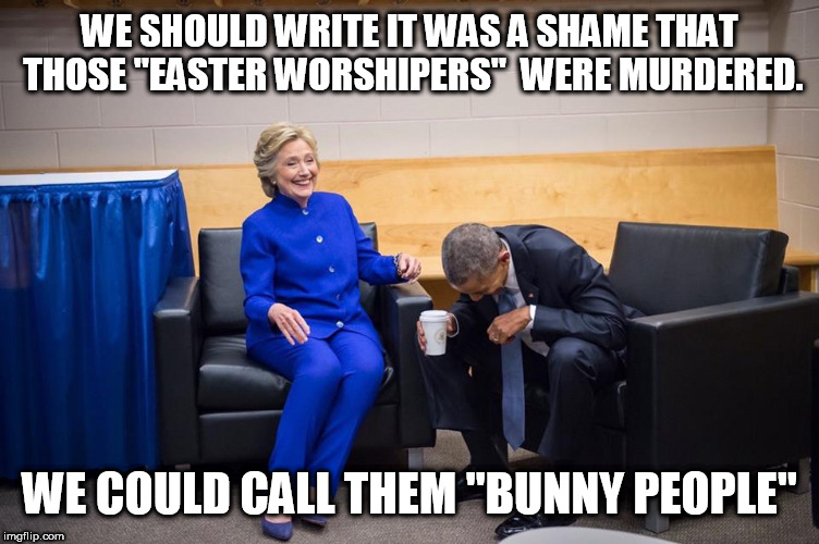 Hillary Obama Laugh | WE SHOULD WRITE IT WAS A SHAME THAT THOSE "EASTER WORSHIPERS"  WERE MURDERED. WE COULD CALL THEM "BUNNY PEOPLE" | image tagged in hillary obama laugh | made w/ Imgflip meme maker