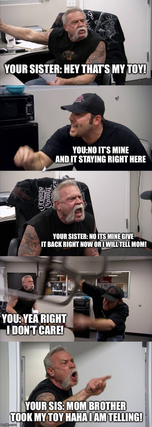 American Chopper Argument Meme | YOUR SISTER: HEY THAT’S MY TOY! YOU:NO IT’S MINE AND IT STAYING RIGHT HERE; YOUR SISTER: NO ITS MINE GIVE IT BACK RIGHT NOW OR I WILL TELL MOM! YOU: YEA RIGHT I DON’T CARE! YOUR SIS: MOM BROTHER TOOK MY TOY HAHA I AM TELLING! | image tagged in memes,american chopper argument | made w/ Imgflip meme maker