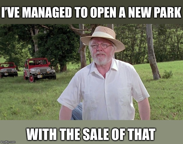 welcome to jurassic park | I’VE MANAGED TO OPEN A NEW PARK WITH THE SALE OF THAT | image tagged in welcome to jurassic park | made w/ Imgflip meme maker