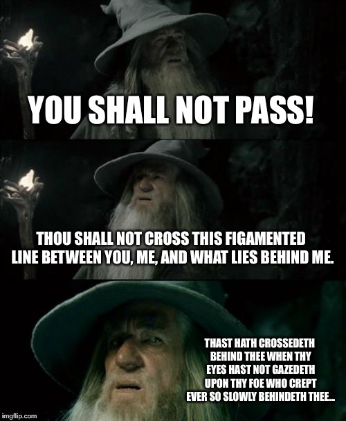 Confused Gandalf | YOU SHALL NOT PASS! THOU SHALL NOT CROSS THIS FIGAMENTED LINE BETWEEN YOU, ME, AND WHAT LIES BEHIND ME. THAST HATH CROSSEDETH BEHIND THEE WHEN THY EYES HAST NOT GAZEDETH UPON THY FOE WHO CREPT EVER SO SLOWLY BEHINDETH THEE... | image tagged in memes,confused gandalf,fun,repost | made w/ Imgflip meme maker